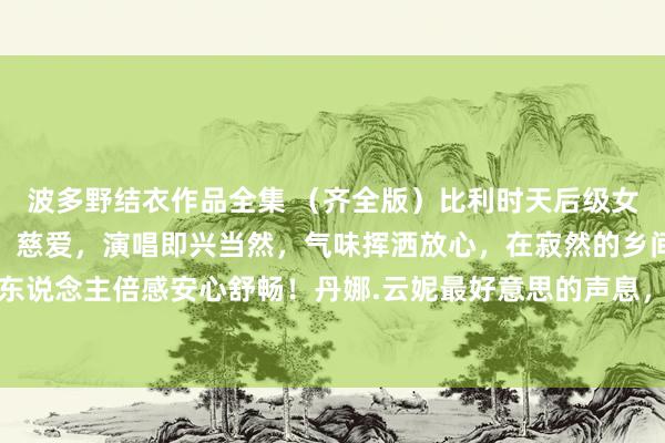 波多野结衣作品全集 （齐全版）比利时天后级女歌手，嗓音干净、透亮、慈爱，演唱即兴当然，气味挥洒放心，在寂然的乡间听着可调治心躁，让东说念主倍感安心舒畅！丹娜.云妮最好意思的声息，确实的天籁之音《寂然之声》一首焚烧你但愿的歌，...