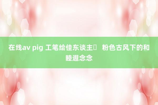在线av pig 工笔绘佳东谈主✨ 粉色古风下的和睦遐念念