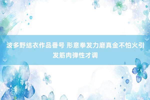 波多野结衣作品番号 形意拳发力磨真金不怕火引发筋肉弹性才调