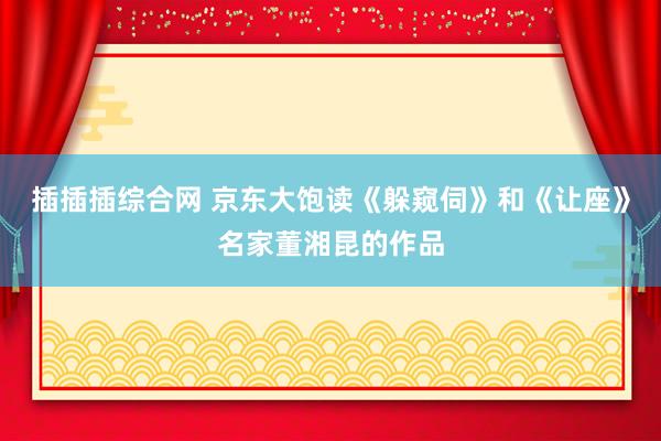 插插插综合网 京东大饱读《躲窥伺》和《让座》名家董湘昆的作品