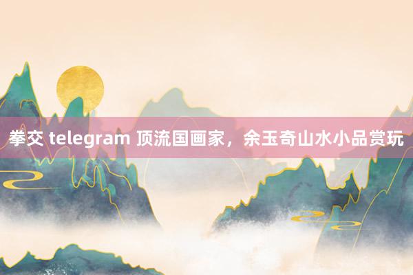拳交 telegram 顶流国画家，余玉奇山水小品赏玩