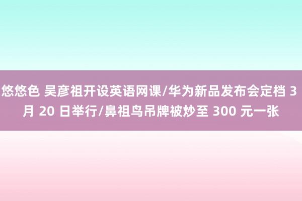 悠悠色 吴彦祖开设英语网课/华为新品发布会定档 3 月 20 日举行/鼻祖鸟吊牌被炒至 300 元一张