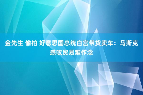 金先生 偷拍 好意思国总统白宫带货卖车：马斯克感叹贸易难作念