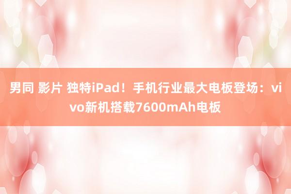 男同 影片 独特iPad！手机行业最大电板登场：vivo新机搭载7600mAh电板