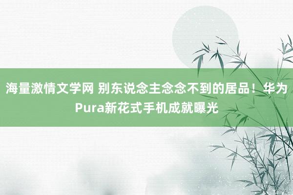 海量激情文学网 别东说念主念念不到的居品！华为Pura新花式手机成就曝光