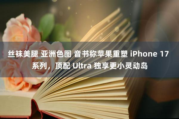 丝袜美腿 亚洲色图 音书称苹果重塑 iPhone 17 系列，顶配 Ultra 独享更小灵动岛