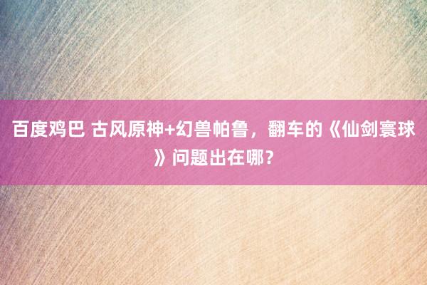 百度鸡巴 古风原神+幻兽帕鲁，翻车的《仙剑寰球》问题出在哪？