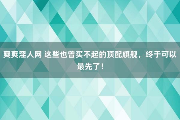 爽爽淫人网 这些也曾买不起的顶配旗舰，终于可以最先了！