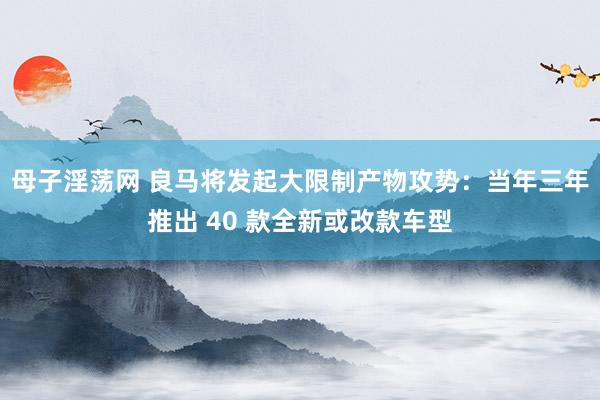 母子淫荡网 良马将发起大限制产物攻势：当年三年推出 40 款全新或改款车型