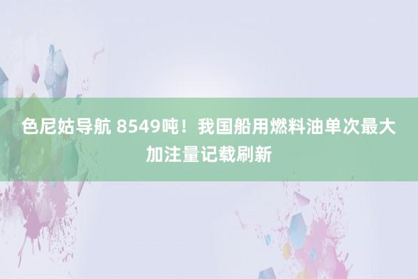 色尼姑导航 8549吨！我国船用燃料油单次最大加注量记载刷新